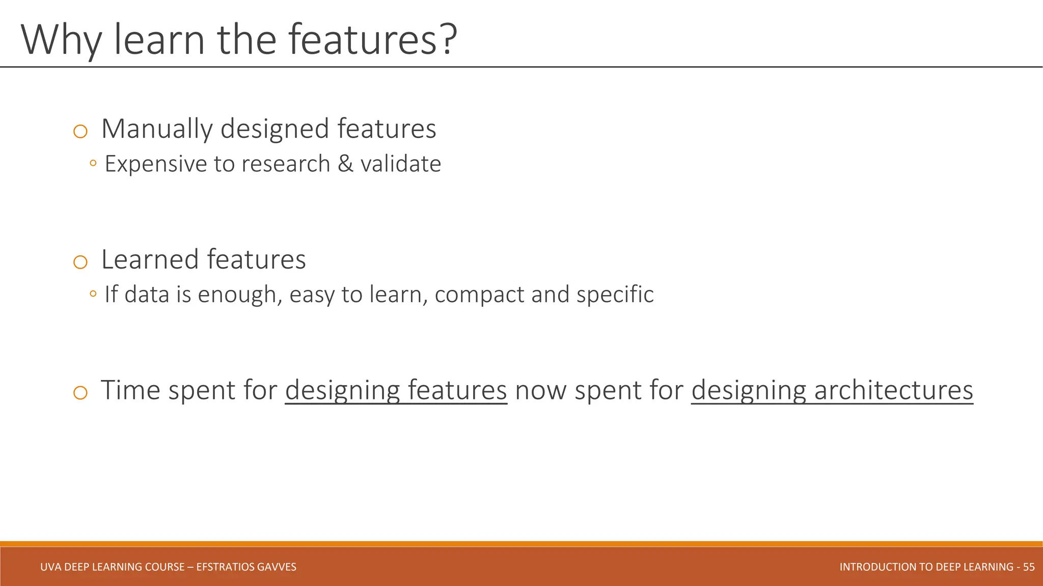 UVA DEEP LEARNING COURSE – EFSTRATIOS GAVVES DEEPER INTO DEEP LEARNING AND OPTIMIZATIONS - 55
UVA DEEP LEARNING COURSE – EFSTRATIOS GAVVES INTRODUCTION TO DEEP LEARNING - 55
o Manually designed features
◦ Expensive to research & validate
o Learned features
◦ If data is enough, easy to learn, compact and specific
o Time spent for designing features now spent for designing architectures
Why learn the features?
 