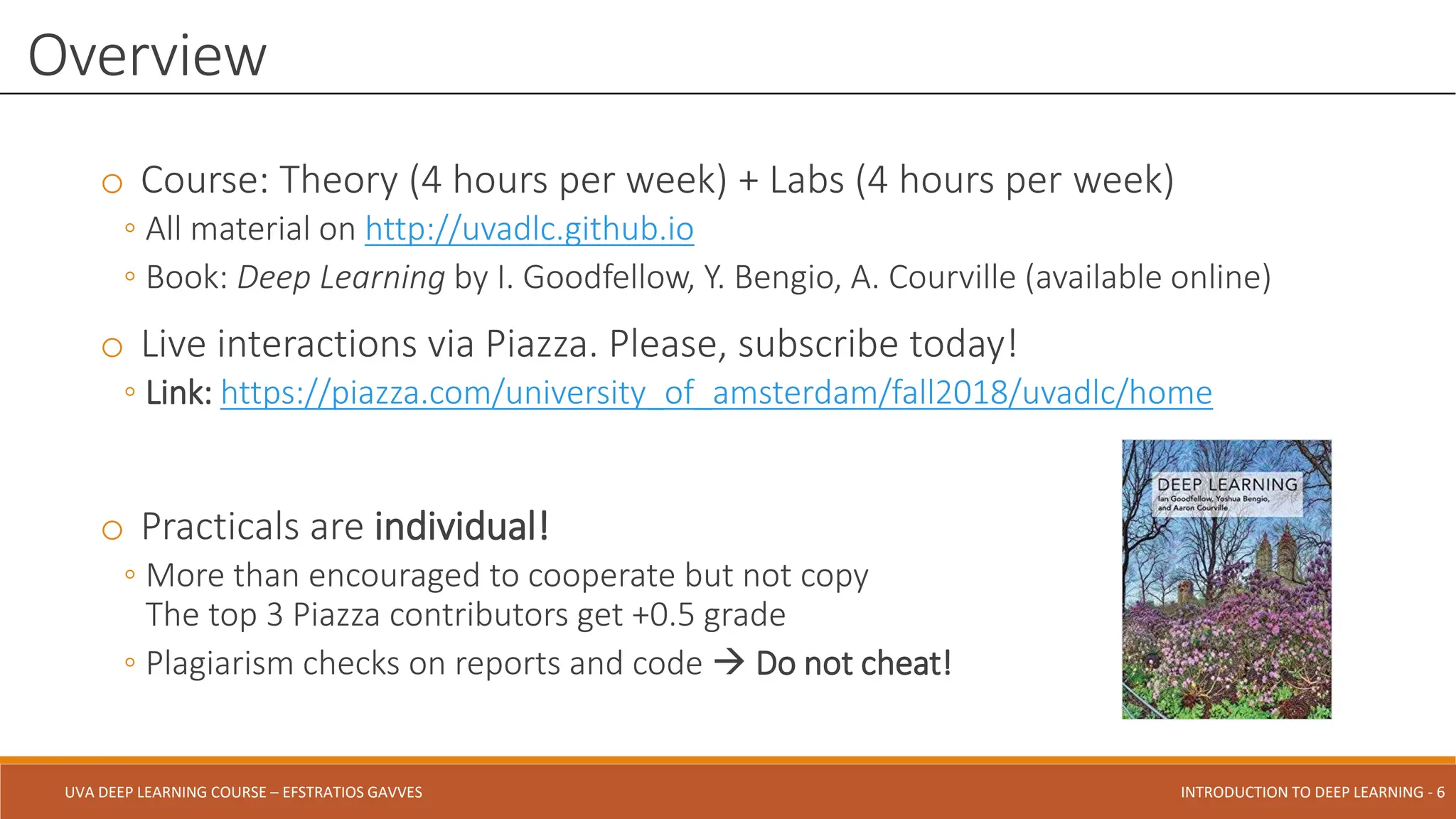 UVA DEEP LEARNING COURSE – EFSTRATIOS GAVVES DEEPER INTO DEEP LEARNING AND OPTIMIZATIONS - 6
UVA DEEP LEARNING COURSE – EFSTRATIOS GAVVES INTRODUCTION TO DEEP LEARNING - 6
o Course: Theory (4 hours per week) + Labs (4 hours per week)
◦ All material on http://uvadlc.github.io
◦ Book: Deep Learning by I. Goodfellow, Y. Bengio, A. Courville (available online)
o Live interactions via Piazza. Please, subscribe today!
◦ Link: https://piazza.com/university_of_amsterdam/fall2018/uvadlc/home
o Practicals are individual!
◦ More than encouraged to cooperate but not copy
The top 3 Piazza contributors get +0.5 grade
◦ Plagiarism checks on reports and code  Do not cheat!
Overview
 