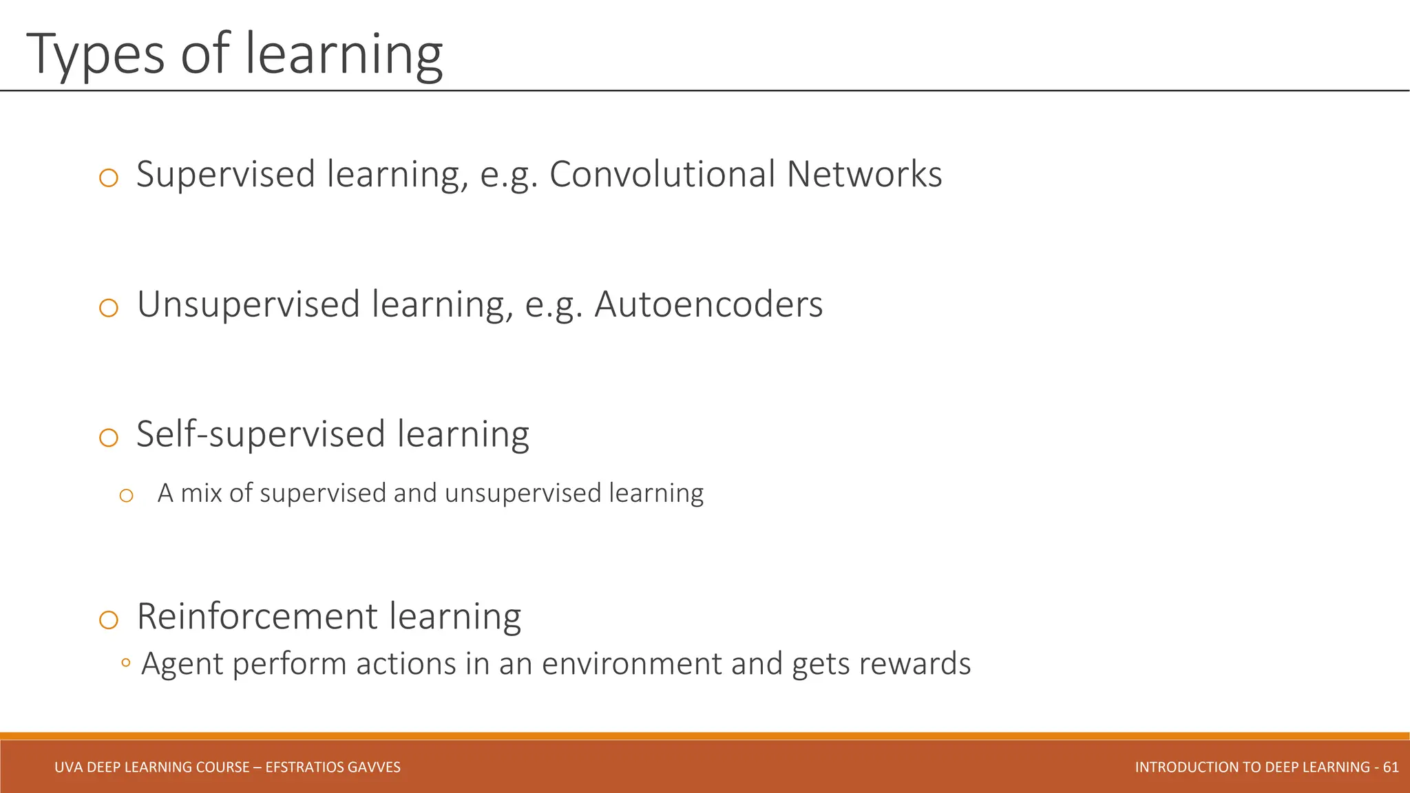 UVA DEEP LEARNING COURSE – EFSTRATIOS GAVVES DEEPER INTO DEEP LEARNING AND OPTIMIZATIONS - 61
UVA DEEP LEARNING COURSE – EFSTRATIOS GAVVES INTRODUCTION TO DEEP LEARNING - 61
o Supervised learning, e.g. Convolutional Networks
o Unsupervised learning, e.g. Autoencoders
o Self-supervised learning
o A mix of supervised and unsupervised learning
o Reinforcement learning
◦ Agent perform actions in an environment and gets rewards
Types of learning
 