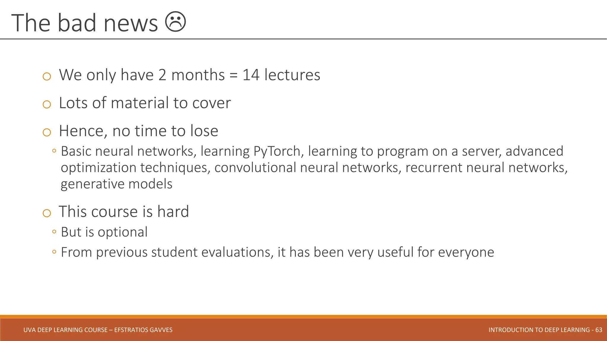 UVA DEEP LEARNING COURSE – EFSTRATIOS GAVVES DEEPER INTO DEEP LEARNING AND OPTIMIZATIONS - 63
UVA DEEP LEARNING COURSE – EFSTRATIOS GAVVES INTRODUCTION TO DEEP LEARNING - 63
o We only have 2 months = 14 lectures
o Lots of material to cover
o Hence, no time to lose
◦ Basic neural networks, learning PyTorch, learning to program on a server, advanced
optimization techniques, convolutional neural networks, recurrent neural networks,
generative models
o This course is hard
◦ But is optional
◦ From previous student evaluations, it has been very useful for everyone
The bad news 
 