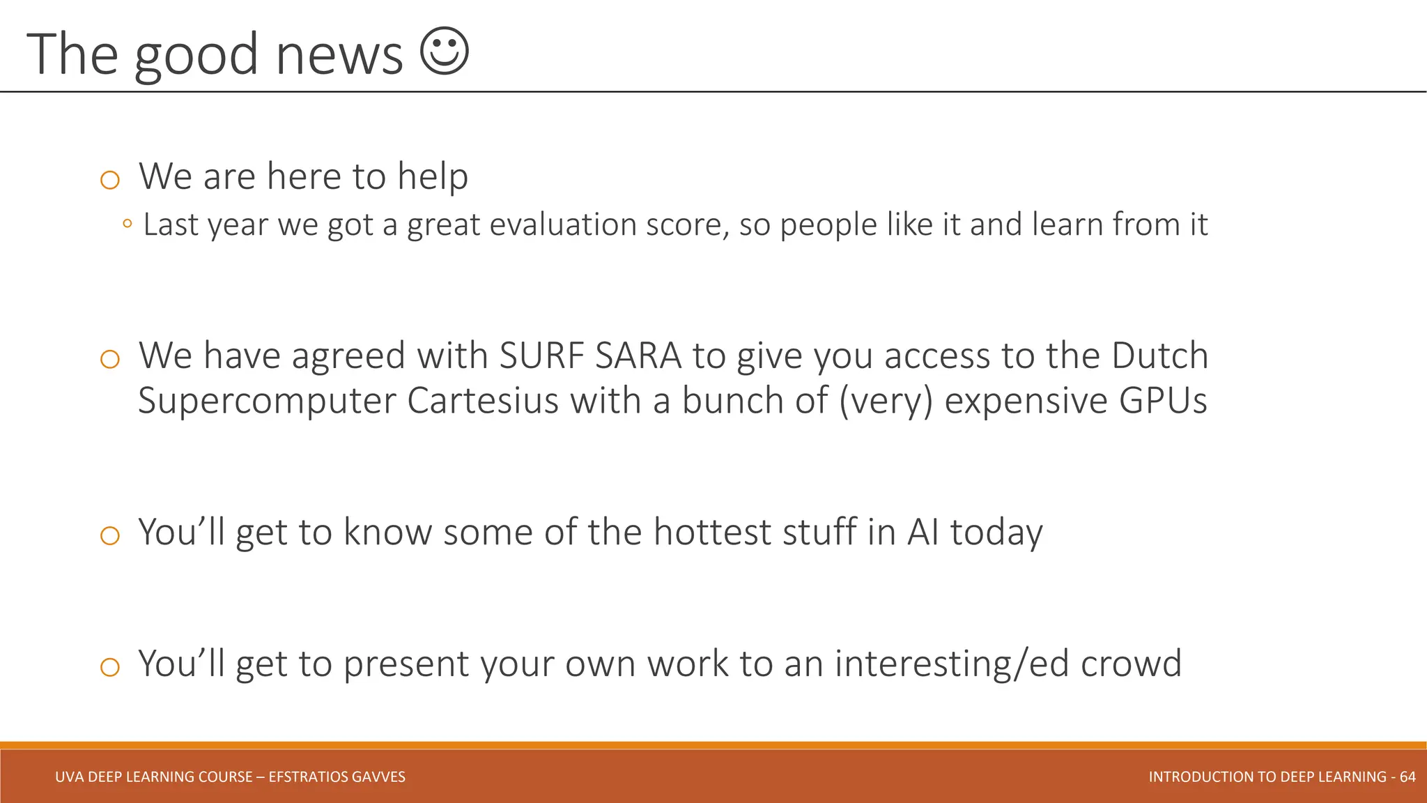 UVA DEEP LEARNING COURSE – EFSTRATIOS GAVVES DEEPER INTO DEEP LEARNING AND OPTIMIZATIONS - 64
UVA DEEP LEARNING COURSE – EFSTRATIOS GAVVES INTRODUCTION TO DEEP LEARNING - 64
o We are here to help
◦ Last year we got a great evaluation score, so people like it and learn from it
o We have agreed with SURF SARA to give you access to the Dutch
Supercomputer Cartesius with a bunch of (very) expensive GPUs
o You’ll get to know some of the hottest stuff in AI today
o You’ll get to present your own work to an interesting/ed crowd
The good news 
 