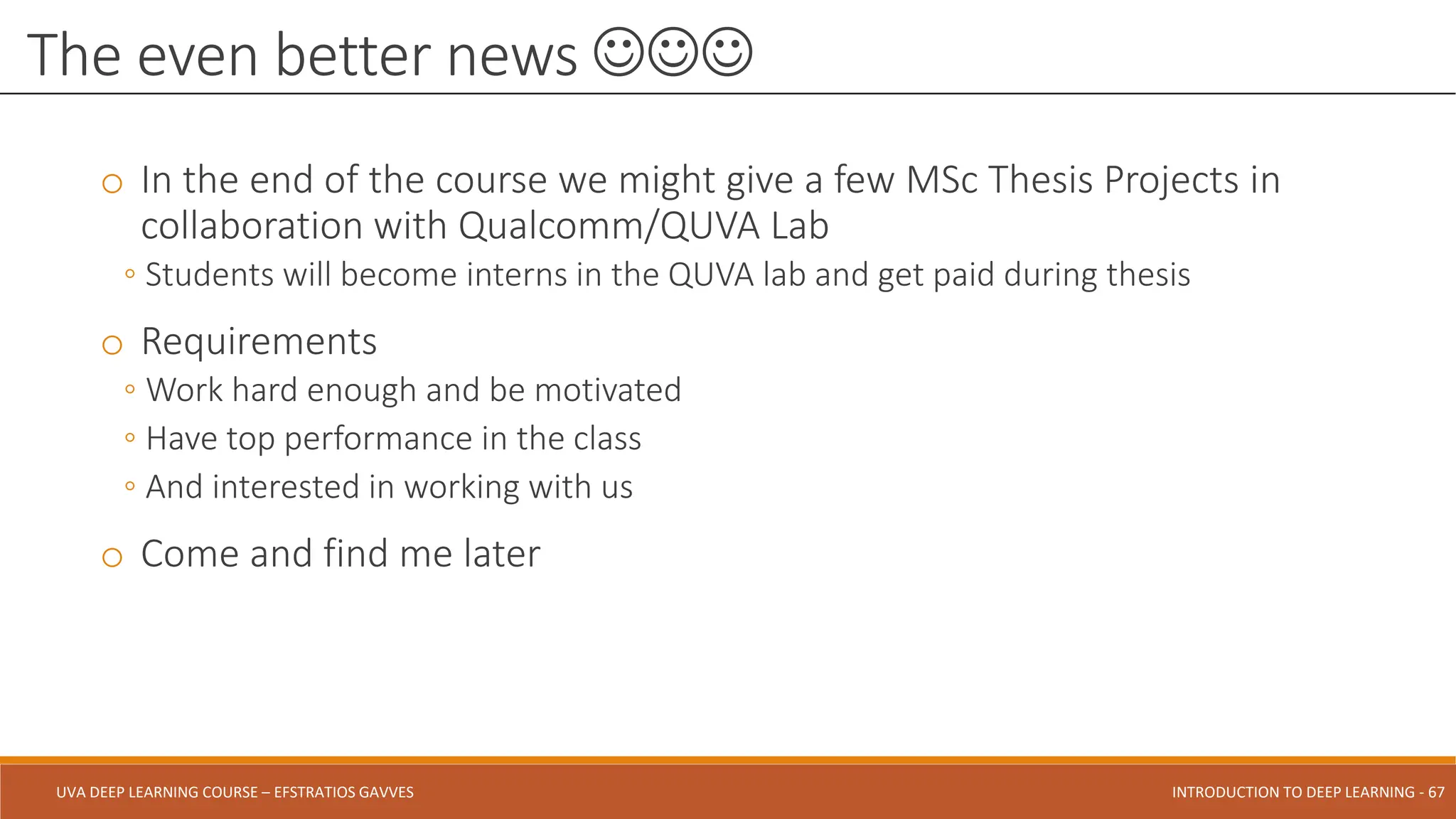 UVA DEEP LEARNING COURSE – EFSTRATIOS GAVVES DEEPER INTO DEEP LEARNING AND OPTIMIZATIONS - 67
UVA DEEP LEARNING COURSE – EFSTRATIOS GAVVES INTRODUCTION TO DEEP LEARNING - 67
o In the end of the course we might give a few MSc Thesis Projects in
collaboration with Qualcomm/QUVA Lab
◦ Students will become interns in the QUVA lab and get paid during thesis
o Requirements
◦ Work hard enough and be motivated
◦ Have top performance in the class
◦ And interested in working with us
o Come and find me later
The even better news 
 