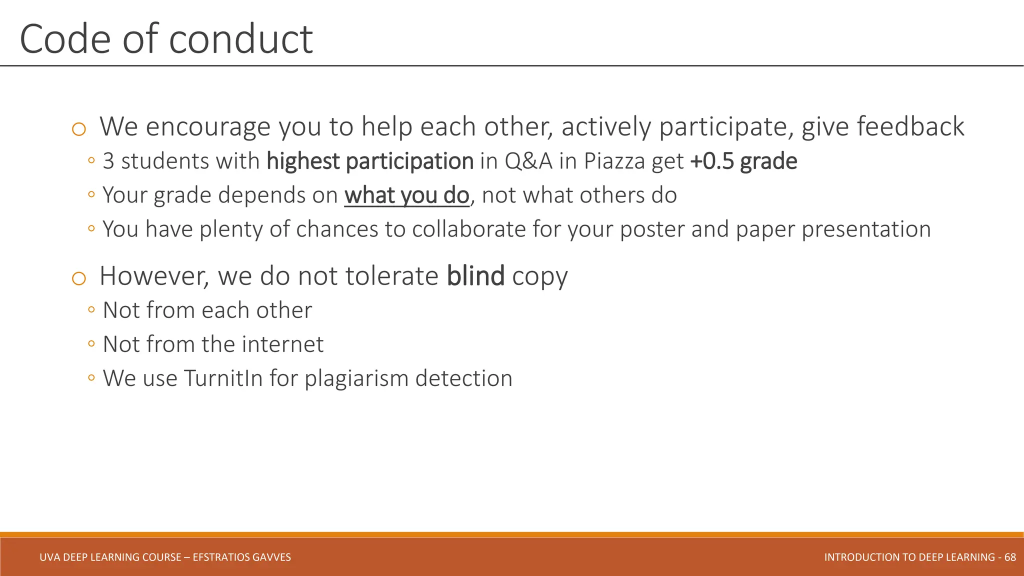 UVA DEEP LEARNING COURSE – EFSTRATIOS GAVVES DEEPER INTO DEEP LEARNING AND OPTIMIZATIONS - 68
UVA DEEP LEARNING COURSE – EFSTRATIOS GAVVES INTRODUCTION TO DEEP LEARNING - 68
o We encourage you to help each other, actively participate, give feedback
◦ 3 students with highest participation in Q&A in Piazza get +0.5 grade
◦ Your grade depends on what you do, not what others do
◦ You have plenty of chances to collaborate for your poster and paper presentation
o However, we do not tolerate blind copy
◦ Not from each other
◦ Not from the internet
◦ We use TurnitIn for plagiarism detection
Code of conduct
 
