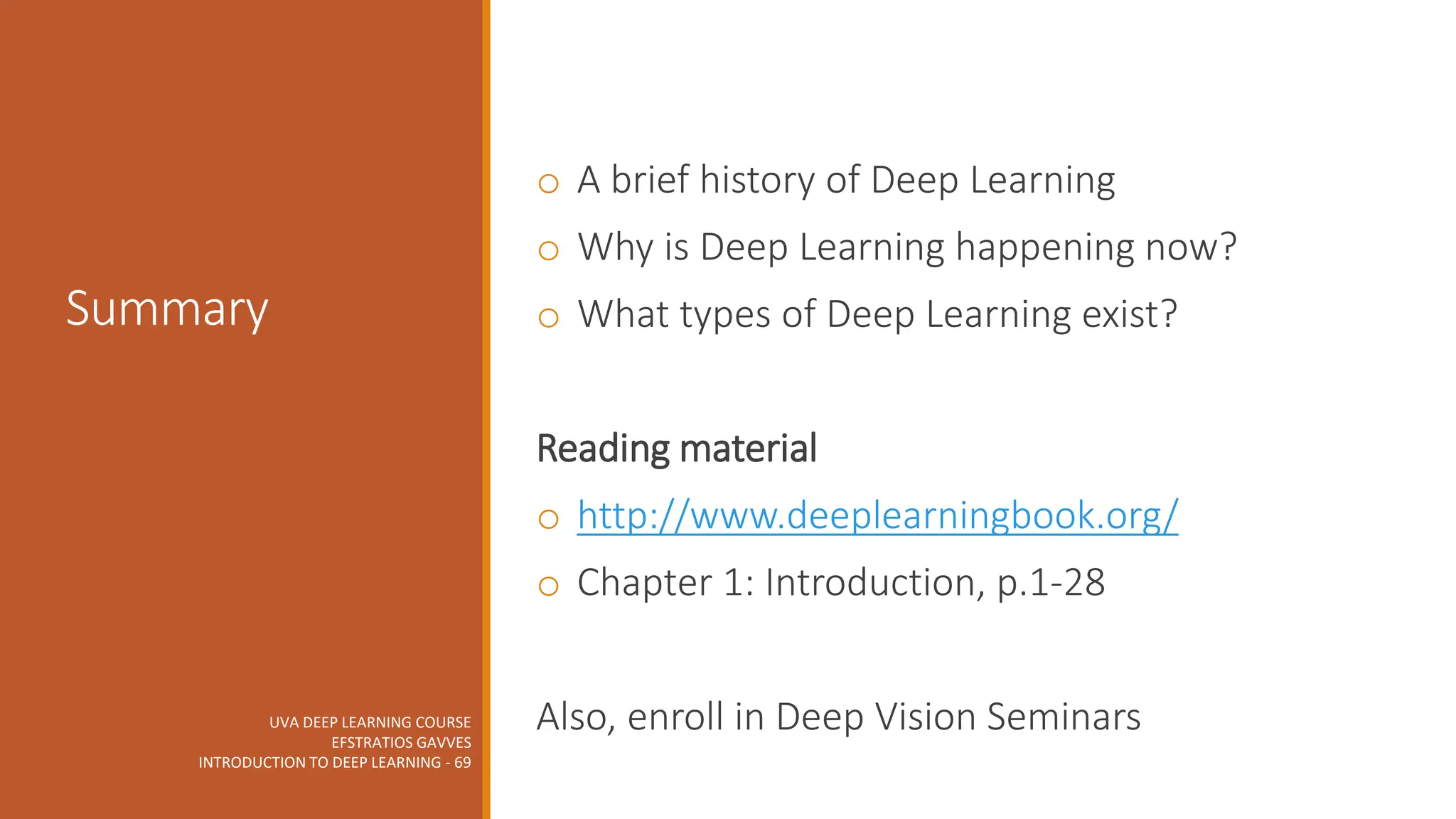 UVA DEEP LEARNING COURSE
EFSTRATIOS GAVVES
INTRODUCTION TO DEEP LEARNING - 69
Summary
o A brief history of Deep Learning
o Why is Deep Learning happening now?
o What types of Deep Learning exist?
Reading material
o http://www.deeplearningbook.org/
o Chapter 1: Introduction, p.1-28
Also, enroll in Deep Vision Seminars
 