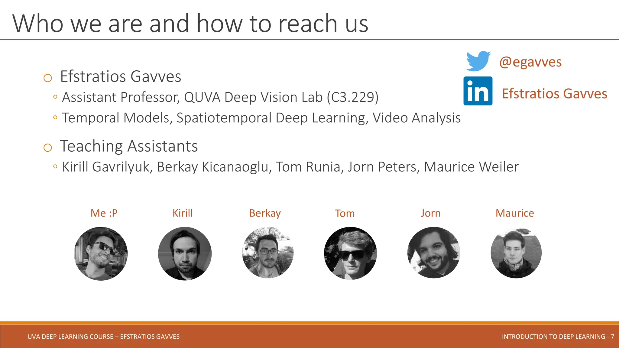 UVA DEEP LEARNING COURSE – EFSTRATIOS GAVVES DEEPER INTO DEEP LEARNING AND OPTIMIZATIONS - 7
UVA DEEP LEARNING COURSE – EFSTRATIOS GAVVES INTRODUCTION TO DEEP LEARNING - 7
o Efstratios Gavves
◦ Assistant Professor, QUVA Deep Vision Lab (C3.229)
◦ Temporal Models, Spatiotemporal Deep Learning, Video Analysis
o Teaching Assistants
◦ Kirill Gavrilyuk, Berkay Kicanaoglu, Tom Runia, Jorn Peters, Maurice Weiler
Who we are and how to reach us
Me :P Kirill Berkay Jorn
Tom Maurice
@egavves
Efstratios Gavves
 