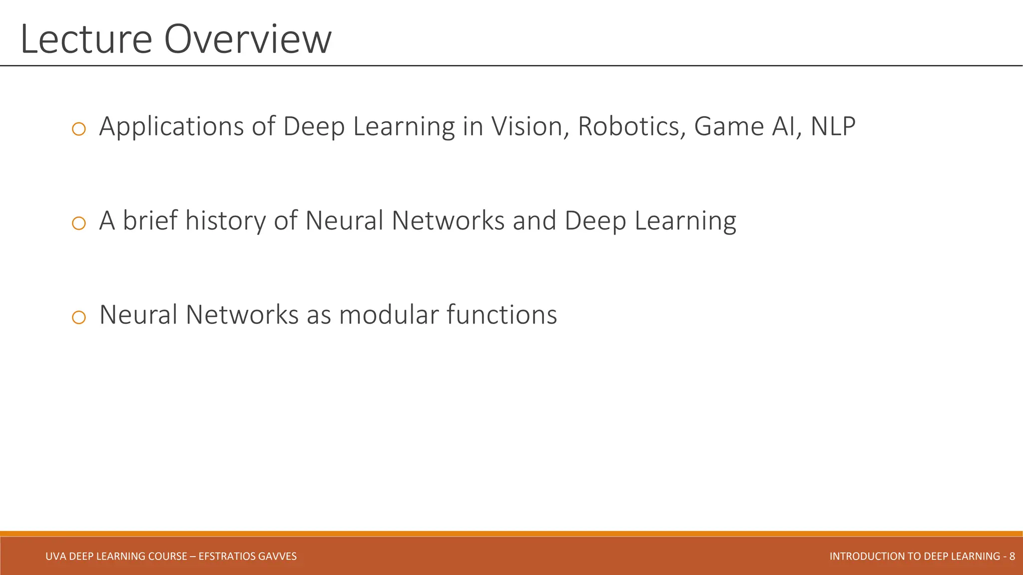 UVA DEEP LEARNING COURSE – EFSTRATIOS GAVVES DEEPER INTO DEEP LEARNING AND OPTIMIZATIONS - 8
UVA DEEP LEARNING COURSE – EFSTRATIOS GAVVES INTRODUCTION TO DEEP LEARNING - 8
o Applications of Deep Learning in Vision, Robotics, Game AI, NLP
o A brief history of Neural Networks and Deep Learning
o Neural Networks as modular functions
Lecture Overview
 