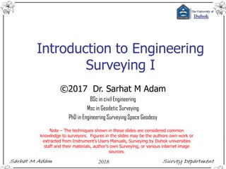 Introduction to Engineering
Surveying I
©2017 Dr. Sarhat M Adam
BSc in civil Engineering
Msc in Geodetic Surveying
PhD in Engineering Surveying Space Geodesy
Note – The techniques shown in these slides are considered common
knowledge to surveyors. Figures in the slides may be the authors own work or
extracted from Instrument’s Users Manuals, Surveying by Duhok universities
staff and their materials, author's own Surveying, or various internet image
sources.
 