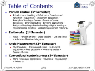 Table of Contents
 Vertical Control (1st Semester)
 Introduction – Levelling – Definitions – Curvature and
refraction – Equipment – Instrument adjustment –
Principle of levelling – Sources of error – Closure
tolerances – Error distribution – Levelling applications –
Reciprocal levelling – Precise levelling – Digital levelling –
Trigonometrical levelling – vertical measurement with GPS.
 Earthworks (1st Semester)
 Areas – Partition of land – Cross-sections – Dip and strike
– Volumes – Mass-haul diagrams
 Angle Measurement (2nd Semester)
 The theodolite – Instrumental errors – Instrument
adjustment – Field procedure – Measuring angles –
Sources of error.
 Conventional control surveys (2nd Semester)
 Plane rectangular coordinates – Traversing – Triangulation
– Networks.
 