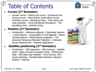 Table of Contents
 Curves (2nd Semester)
 Circular curves – Setting out curves – Compound and
reverse curves – Short and/or small-radius curves –
Transition curves – Setting-out data – Cubic spiral and
cubic parabola – Curve transitional throughout – The
osculating circle – Vertical curves.
 Position (2nd Semester)
 Introduction – Reference ellipsoid – Coordinate systems
– Local systems – Computation on the ellipsoid – Datum
Transformations – Orthomorphic projection – The
Universal Transverse Mercator Projection – Ordnance
Survey National Grid – Practical applications.
 Satellite positioning (2nd Semester)
 Introduction – GPS segments – GPS receivers – Satellite
orbits – Basic principle of position fixing – Differencing
data – GPS observing methods – Error sources. GPS
survey planning – Transformation between reference
systems – Datums.
 