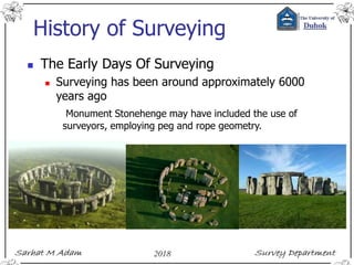 History of Surveying
 The Early Days Of Surveying
 Surveying has been around approximately 6000
years ago
Monument Stonehenge may have included the use of
surveyors, employing peg and rope geometry.
 
