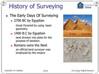History of Surveying
 The Early Days Of Surveying
 2700 BC by Egyptian
Great Pyramid by using basic
geometry.
 1400 B.C by Egyptian
land division into plots for the
purpose of taxation.
 Romans were the Next
an official land surveyor was
employed by the empire
 