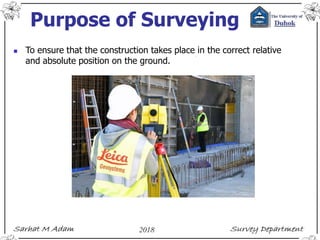 Purpose of Surveying
 To ensure that the construction takes place in the correct relative
and absolute position on the ground.
 
