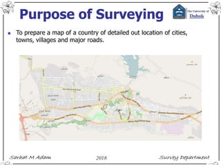 Purpose of Surveying
 To prepare a map of a country of detailed out location of cities,
towns, villages and major roads.
 