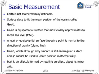 Basic Measurement
 Earth is not mathematically definable.
 Surface close to fit the mean position of the oceans called
Geoid.
 Geoid is equipotential surface that most closely approximates to
mean sea level (MSL).
 A level or equipotential surface through a point is normal to the
direction of gravity (plumb line).
 Geoid, which although very smooth is still an irregular surface
and so cannot be used to locate position mathematically.
 best is an ellipsoid formed by rotating an ellipse about its minor
axis.
 