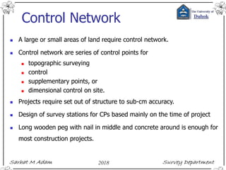 Control Network
 A large or small areas of land require control network.
 Control network are series of control points for
 topographic surveying
 control
 supplementary points, or
 dimensional control on site.
 Projects require set out of structure to sub-cm accuracy.
 Design of survey stations for CPs based mainly on the time of project
 Long wooden peg with nail in middle and concrete around is enough for
most construction projects.
 