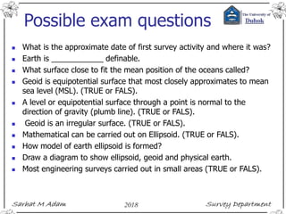 Possible exam questions
 What is the approximate date of first survey activity and where it was?
 Earth is ____________ definable.
 What surface close to fit the mean position of the oceans called?
 Geoid is equipotential surface that most closely approximates to mean
sea level (MSL). (TRUE or FALS).
 A level or equipotential surface through a point is normal to the
direction of gravity (plumb line). (TRUE or FALS).
 Geoid is an irregular surface. (TRUE or FALS).
 Mathematical can be carried out on Ellipsoid. (TRUE or FALS).
 How model of earth ellipsoid is formed?
 Draw a diagram to show ellipsoid, geoid and physical earth.
 Most engineering surveys carried out in small areas (TRUE or FALS).
 