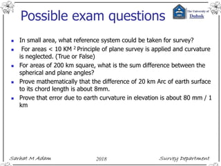Possible exam questions
 In small area, what reference system could be taken for survey?
 For areas < 10 KM 2 Principle of plane survey is applied and curvature
is neglected. (True or False)
 For areas of 200 km square, what is the sum difference between the
spherical and plane angles?
 Prove mathematically that the difference of 20 km Arc of earth surface
to its chord length is about 8mm.
 Prove that error due to earth curvature in elevation is about 80 mm / 1
km
 