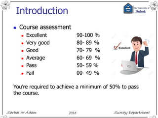 Introduction
 Course assessment
 Excellent 90-100 %
 Very good 80- 89 %
 Good 70- 79 %
 Average 60- 69 %
 Pass 50- 59 %
 Fail 00- 49 %
You’re required to achieve a minimum of 50% to pass
the course.
 