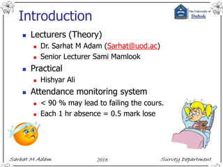 Introduction
 Lecturers (Theory)
 Dr. Sarhat M Adam (Sarhat@uod.ac)
 Senior Lecturer Sami Mamlook
 Practical
 Hishyar Ali
 Attendance monitoring system
 < 90 % may lead to failing the cours.
 Each 1 hr absence = 0.5 mark lose
 