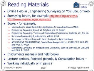 Reading Materials
 Online Help in , Engineering Surveying on YouTube, or Web
 Surveying forum, for example engineeringsurveyor,
http://www.engineeringsurveyor.com/
 Books - for example,
 Introduction to Visual Basic® for Applications for Autodesk® AutoCAD®
 Engineering Surveying 6th ed. W. Schofield and M. Breach
 Engineering Surveying, Theory and Examination Problems for Students, V2, 2nd ed.
 Surveying Engineering & instruments. Valeria Shank
 Surveying; problem solving with theory & objective type questions.
 ADJUSTMENT COMPUTATIONS, Spatial Data Analysis 4th ed. CHARLES D. GHILANI
and PAUL R. WOLF.
 Elementary Surveying, an introduction to Geomatics, 13th ed. CHARLES D. GHILANI
and PAUL R. WOLF.
 Instruments manuals and field books.
 Lecture periods, Practical periods, & Consultation hours –
 Working individually or in pairs ?
 