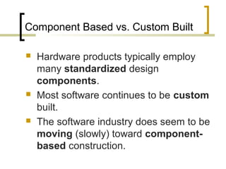 Component Based vs. Custom Built 
 Hardware products typically employ 
many standardized design 
components. 
 Most software continues to be custom 
built. 
 The software industry does seem to be 
moving (slowly) toward component-based 
construction. 
 