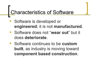 Characteristics of Software 
 Software is developed or 
engineered; it is not manufactured. 
 Software does not “wear out” but it 
does deteriorate. 
 Software continues to be custom 
built, as industry is moving toward 
component based construction. 
 