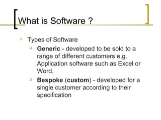 What is Software ? 
 Types of Software 
 Generic - developed to be sold to a 
range of different customers e.g. 
Application software such as Excel or 
Word. 
 Bespoke (custom) - developed for a 
single customer according to their 
specification 
 