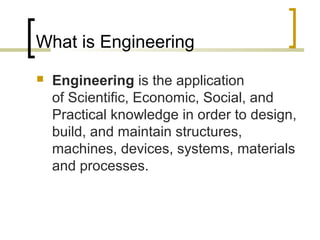 What is Engineering 
 Engineering is the application 
of Scientific, Economic, Social, and 
Practical knowledge in order to design, 
build, and maintain structures, 
machines, devices, systems, materials 
and processes. 
 