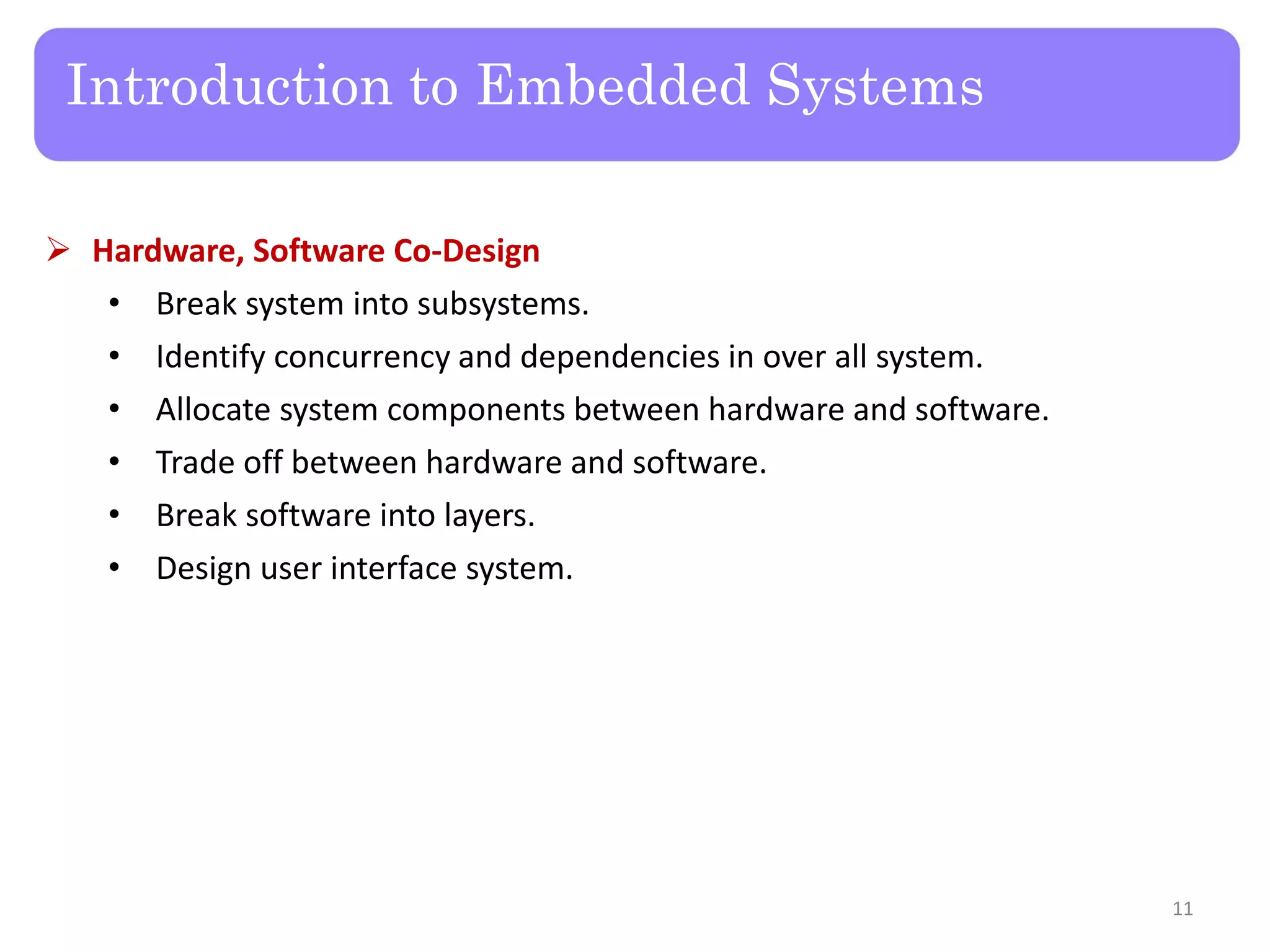 Introduction to Embedded Systems
 Hardware, Software Co-Design
• Break system into subsystems.
• Identify concurrency and dependencies in over all system.
• Allocate system components between hardware and software.
• Trade off between hardware and software.
• Break software into layers.
• Design user interface system.
11
 