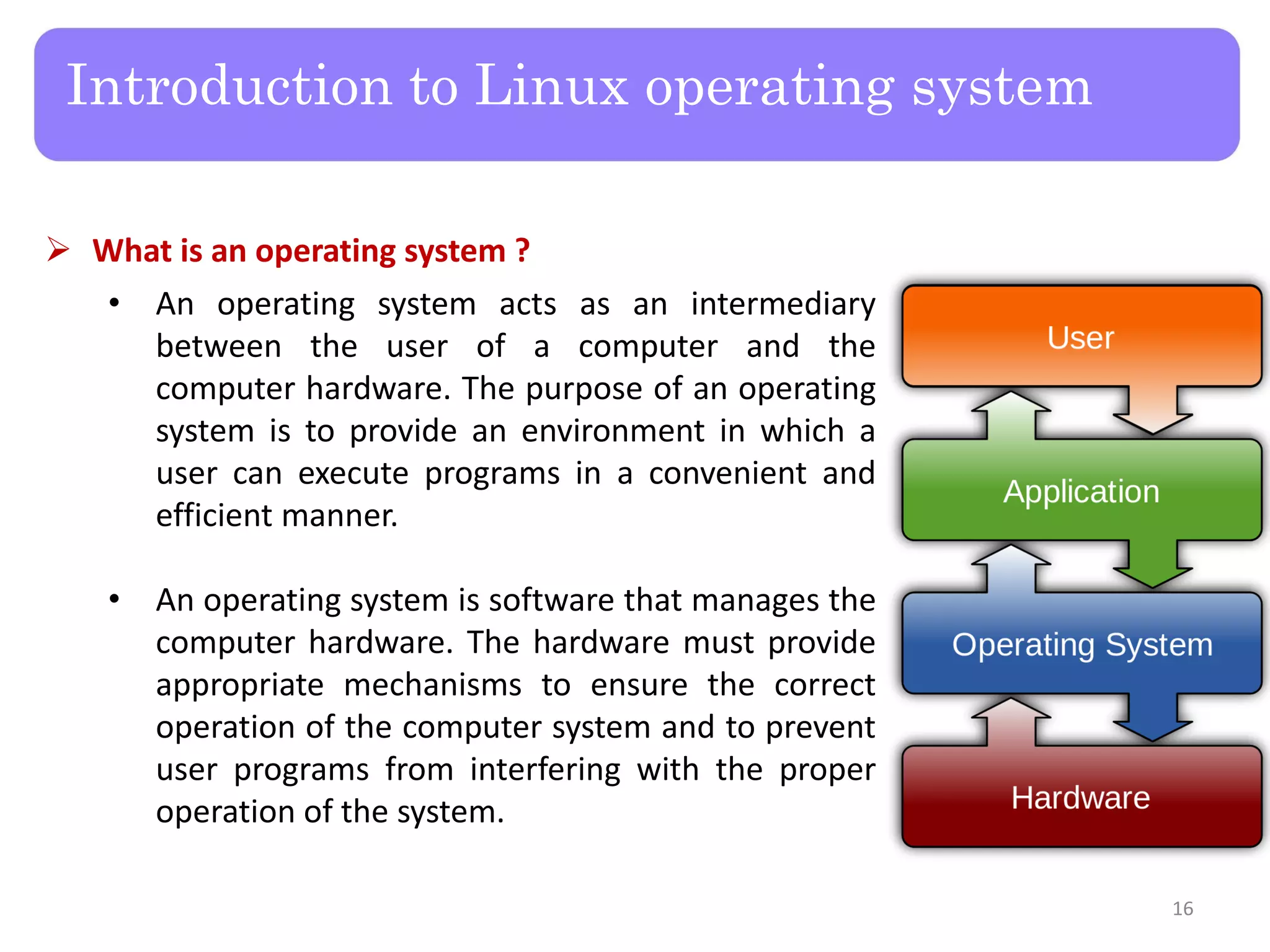 Introduction to Linux operating system
 What is an operating system ?
• An operating system acts as an intermediary
between the user of a computer and the
computer hardware. The purpose of an operating
system is to provide an environment in which a
user can execute programs in a convenient and
efficient manner.
• An operating system is software that manages the
computer hardware. The hardware must provide
appropriate mechanisms to ensure the correct
operation of the computer system and to prevent
user programs from interfering with the proper
operation of the system.
16
 
