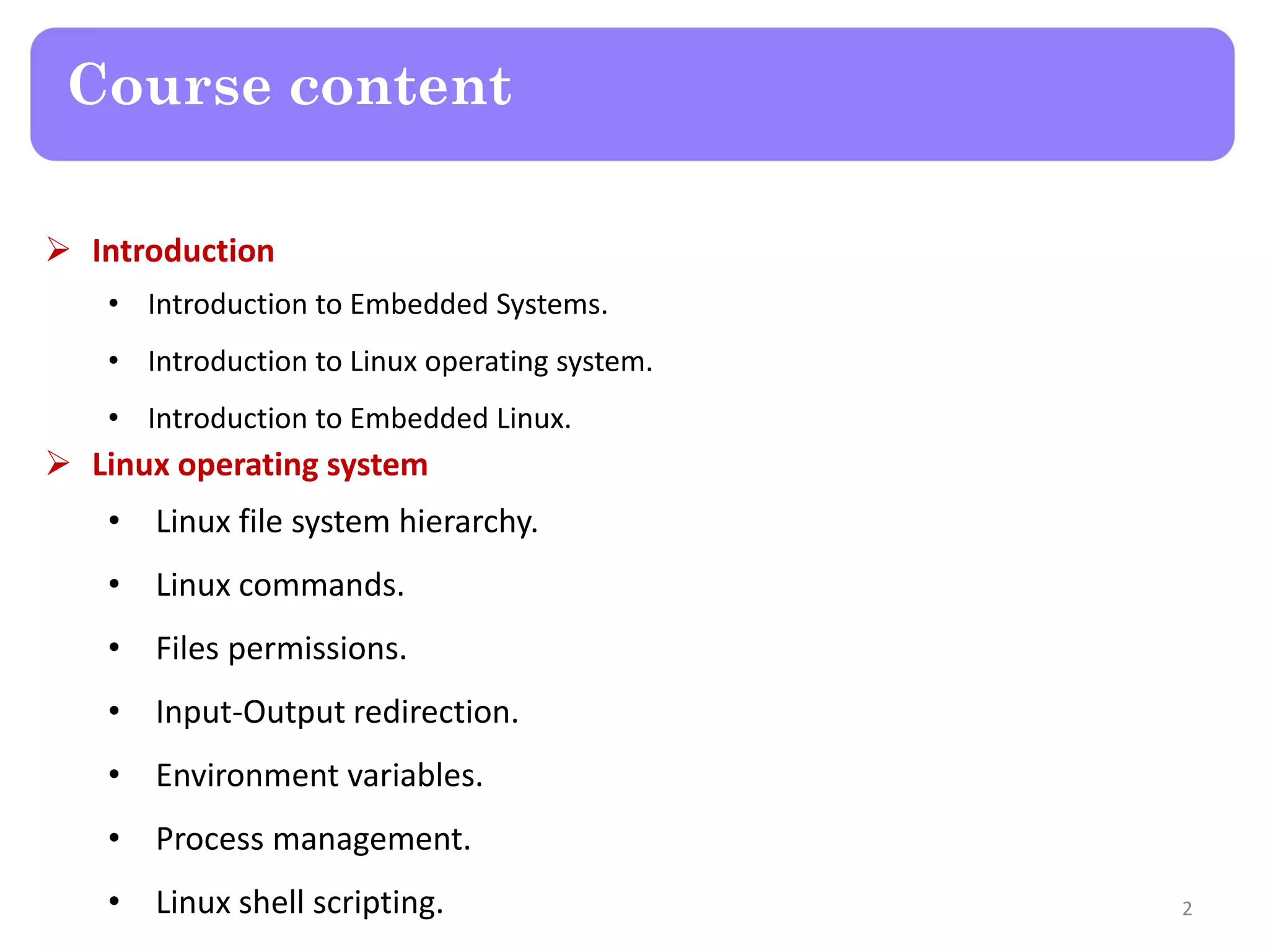 Course content
 Introduction
• Introduction to Embedded Systems.
• Introduction to Linux operating system.
• Introduction to Embedded Linux.
 Linux operating system
• Linux file system hierarchy.
• Linux commands.
• Files permissions.
• Input-Output redirection.
• Environment variables.
• Process management.
• Linux shell scripting. 2
 