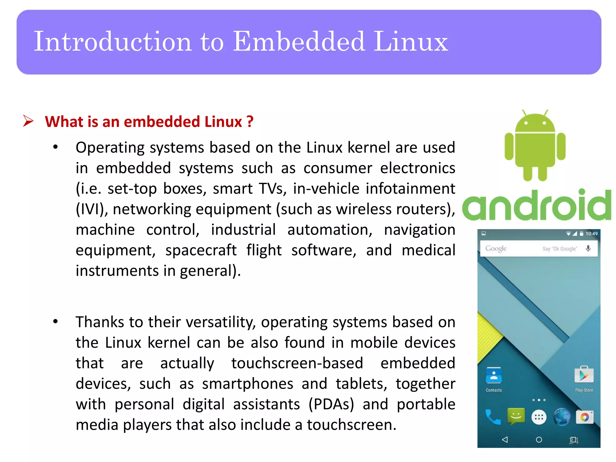  What is an embedded Linux ?
• Operating systems based on the Linux kernel are used
in embedded systems such as consumer electronics
(i.e. set-top boxes, smart TVs, in-vehicle infotainment
(IVI), networking equipment (such as wireless routers),
machine control, industrial automation, navigation
equipment, spacecraft flight software, and medical
instruments in general).
• Thanks to their versatility, operating systems based on
the Linux kernel can be also found in mobile devices
that are actually touchscreen-based embedded
devices, such as smartphones and tablets, together
with personal digital assistants (PDAs) and portable
media players that also include a touchscreen.
Introduction to Embedded Linux
24
 