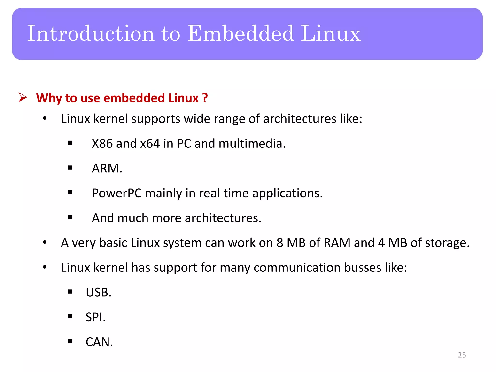  Why to use embedded Linux ?
• Linux kernel supports wide range of architectures like:
 X86 and x64 in PC and multimedia.
 ARM.
 PowerPC mainly in real time applications.
 And much more architectures.
• A very basic Linux system can work on 8 MB of RAM and 4 MB of storage.
• Linux kernel has support for many communication busses like:
 USB.
 SPI.
 CAN.
Introduction to Embedded Linux
25
 