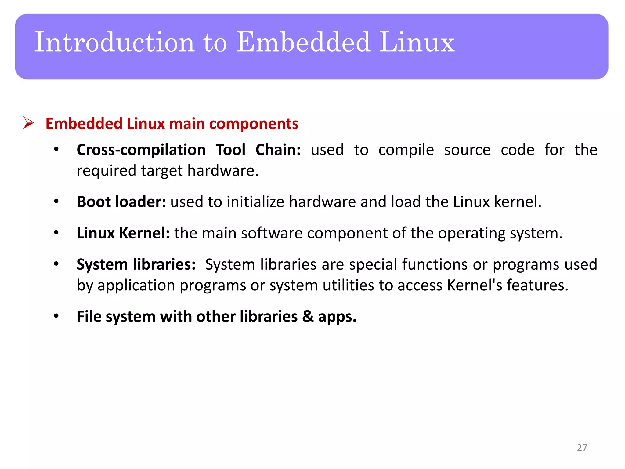  Embedded Linux main components
• Cross-compilation Tool Chain: used to compile source code for the
required target hardware.
• Boot loader: used to initialize hardware and load the Linux kernel.
• Linux Kernel: the main software component of the operating system.
• System libraries: System libraries are special functions or programs used
by application programs or system utilities to access Kernel's features.
• File system with other libraries & apps.
Introduction to Embedded Linux
27
 