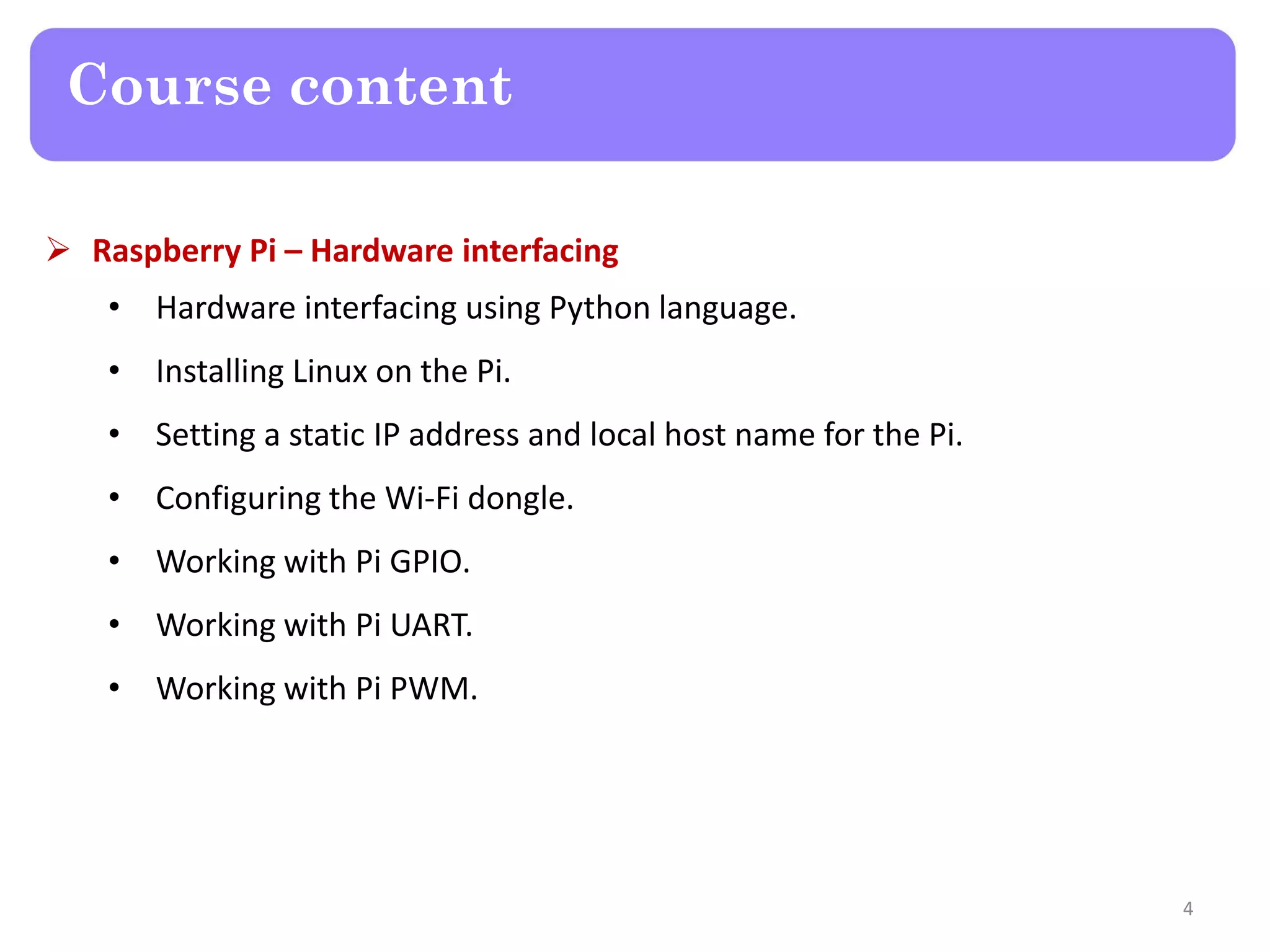 Course content
 Raspberry Pi – Hardware interfacing
• Hardware interfacing using Python language.
• Installing Linux on the Pi.
• Setting a static IP address and local host name for the Pi.
• Configuring the Wi-Fi dongle.
• Working with Pi GPIO.
• Working with Pi UART.
• Working with Pi PWM.
4
 