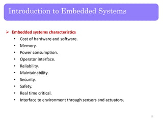 Introduction to Embedded Systems
 Embedded systems characteristics
• Cost of hardware and software.
• Memory.
• Power consumption.
• Operator interface.
• Reliability.
• Maintainability.
• Security.
• Safety.
• Real time critical.
• Interface to environment through sensors and actuators.
10
 