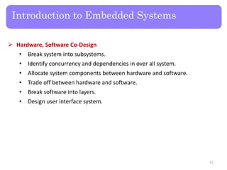 Introduction to Embedded Systems
 Hardware, Software Co-Design
• Break system into subsystems.
• Identify concurrency and dependencies in over all system.
• Allocate system components between hardware and software.
• Trade off between hardware and software.
• Break software into layers.
• Design user interface system.
11
 