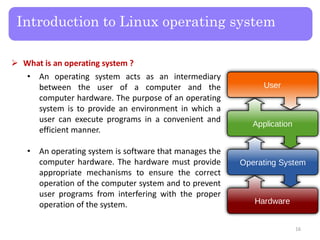 Introduction to Linux operating system
 What is an operating system ?
• An operating system acts as an intermediary
between the user of a computer and the
computer hardware. The purpose of an operating
system is to provide an environment in which a
user can execute programs in a convenient and
efficient manner.
• An operating system is software that manages the
computer hardware. The hardware must provide
appropriate mechanisms to ensure the correct
operation of the computer system and to prevent
user programs from interfering with the proper
operation of the system.
16
 