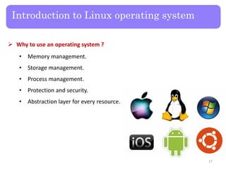 Introduction to Linux operating system
 Why to use an operating system ?
• Memory management.
• Storage management.
• Process management.
• Protection and security.
• Abstraction layer for every resource.
17
 