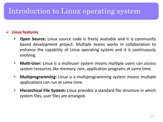  Linux features
• Open Source: Linux source code is freely available and it is community
based development project. Multiple teams works in collaboration to
enhance the capability of Linux operating system and it is continuously
evolving.
• Multi-User: Linux is a multiuser system means multiple users can access
system resources like memory, ram, application programs at same time.
• Multiprogramming: Linux is a multiprogramming system means multiple
applications can run at same time.
• Hierarchical File System: Linux provides a standard file structure in which
system files, user files are arranged.
Introduction to Linux operating system
20
 