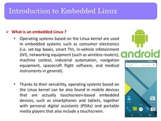  What is an embedded Linux ?
• Operating systems based on the Linux kernel are used
in embedded systems such as consumer electronics
(i.e. set-top boxes, smart TVs, in-vehicle infotainment
(IVI), networking equipment (such as wireless routers),
machine control, industrial automation, navigation
equipment, spacecraft flight software, and medical
instruments in general).
• Thanks to their versatility, operating systems based on
the Linux kernel can be also found in mobile devices
that are actually touchscreen-based embedded
devices, such as smartphones and tablets, together
with personal digital assistants (PDAs) and portable
media players that also include a touchscreen.
Introduction to Embedded Linux
24
 