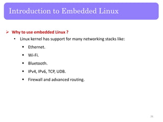  Why to use embedded Linux ?
• Linux kernel has support for many networking stacks like:
 Ethernet.
 Wi-Fi.
 Bluetooth.
 IPv4, IPv6, TCP, UDB.
 Firewall and advanced routing.
Introduction to Embedded Linux
26
 
