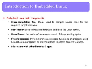  Embedded Linux main components
• Cross-compilation Tool Chain: used to compile source code for the
required target hardware.
• Boot loader: used to initialize hardware and load the Linux kernel.
• Linux Kernel: the main software component of the operating system.
• System libraries: System libraries are special functions or programs used
by application programs or system utilities to access Kernel's features.
• File system with other libraries & apps.
Introduction to Embedded Linux
27
 