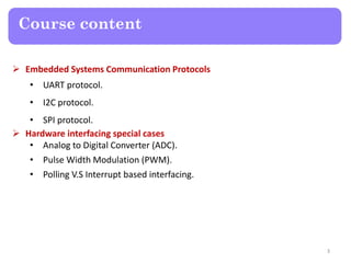 Course content
 Embedded Systems Communication Protocols
• UART protocol.
• I2C protocol.
• SPI protocol.
 Hardware interfacing special cases
• Analog to Digital Converter (ADC).
• Pulse Width Modulation (PWM).
• Polling V.S Interrupt based interfacing.
3
 