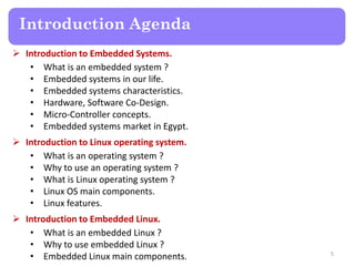 Introduction Agenda
 Introduction to Embedded Systems.
• What is an embedded system ?
• Embedded systems in our life.
• Embedded systems characteristics.
• Hardware, Software Co-Design.
• Micro-Controller concepts.
• Embedded systems market in Egypt.
 Introduction to Linux operating system.
• What is an operating system ?
• Why to use an operating system ?
• What is Linux operating system ?
• Linux OS main components.
• Linux features.
 Introduction to Embedded Linux.
• What is an embedded Linux ?
• Why to use embedded Linux ?
• Embedded Linux main components. 5
 