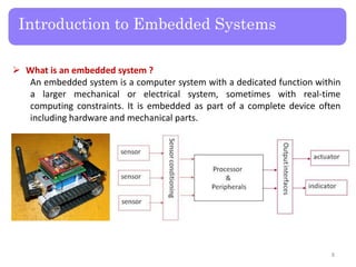 Introduction to Embedded Systems
 What is an embedded system ?
An embedded system is a computer system with a dedicated function within
a larger mechanical or electrical system, sometimes with real-time
computing constraints. It is embedded as part of a complete device often
including hardware and mechanical parts.
8
 