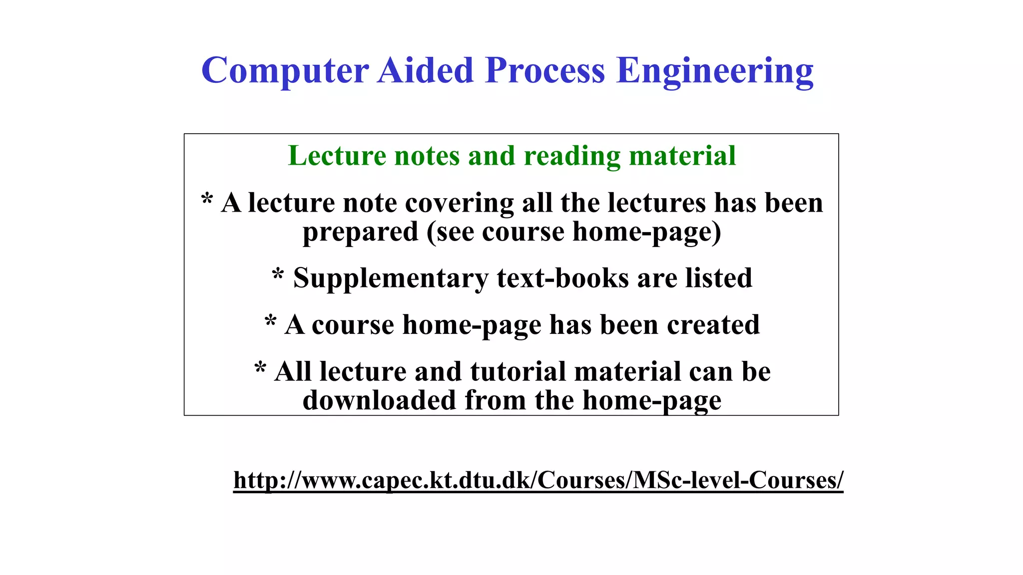 Computer Aided Process Engineering
Lecture notes and reading material
* A lecture note covering all the lectures has been
prepared (see course home-page)
* Supplementary text-books are listed
* A course home-page has been created
* All lecture and tutorial material can be
downloaded from the home-page
http://www.capec.kt.dtu.dk/Courses/MSc-level-Courses/
 