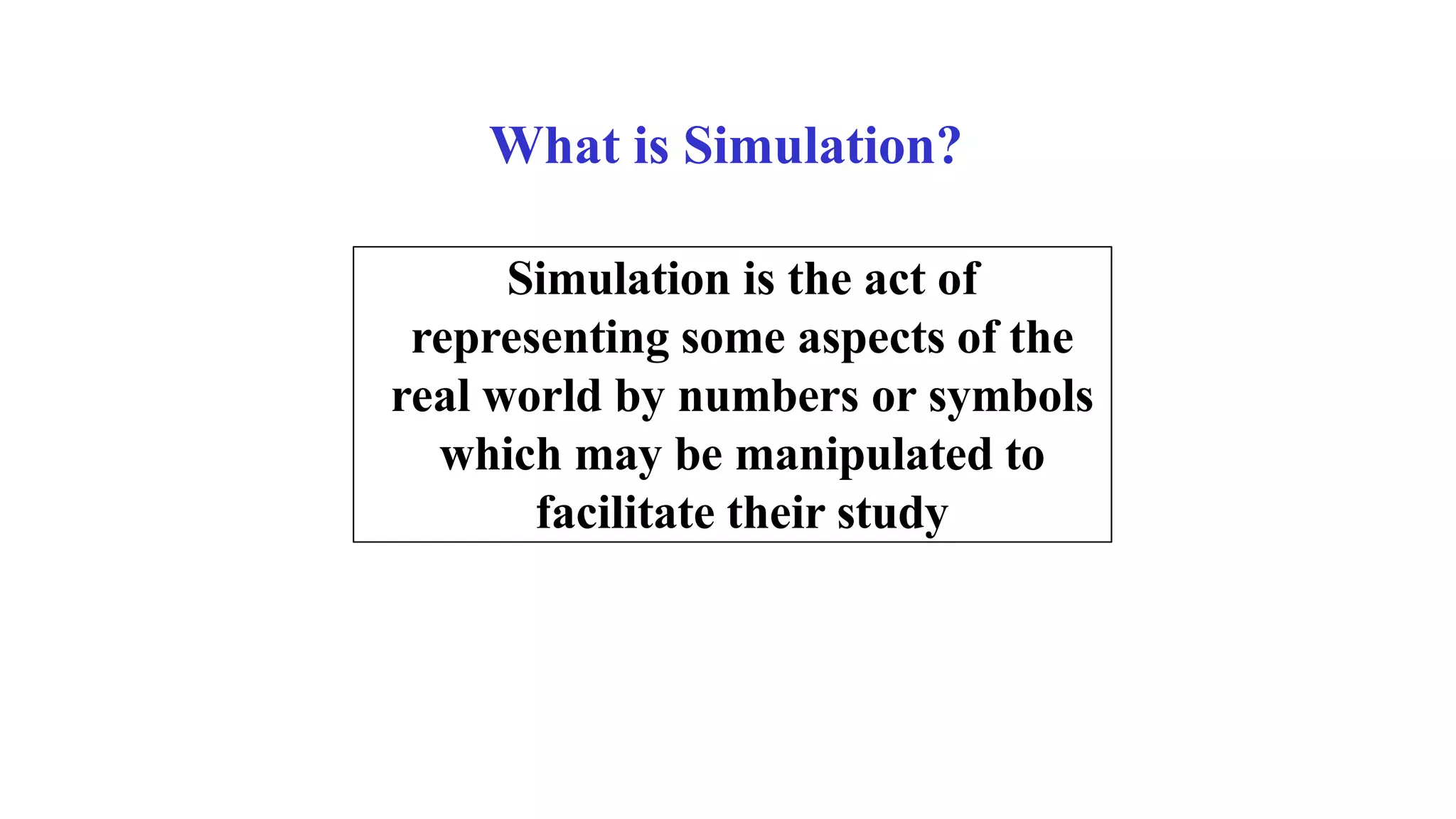 What is Simulation?
Simulation is the act of
representing some aspects of the
real world by numbers or symbols
which may be manipulated to
facilitate their study
 