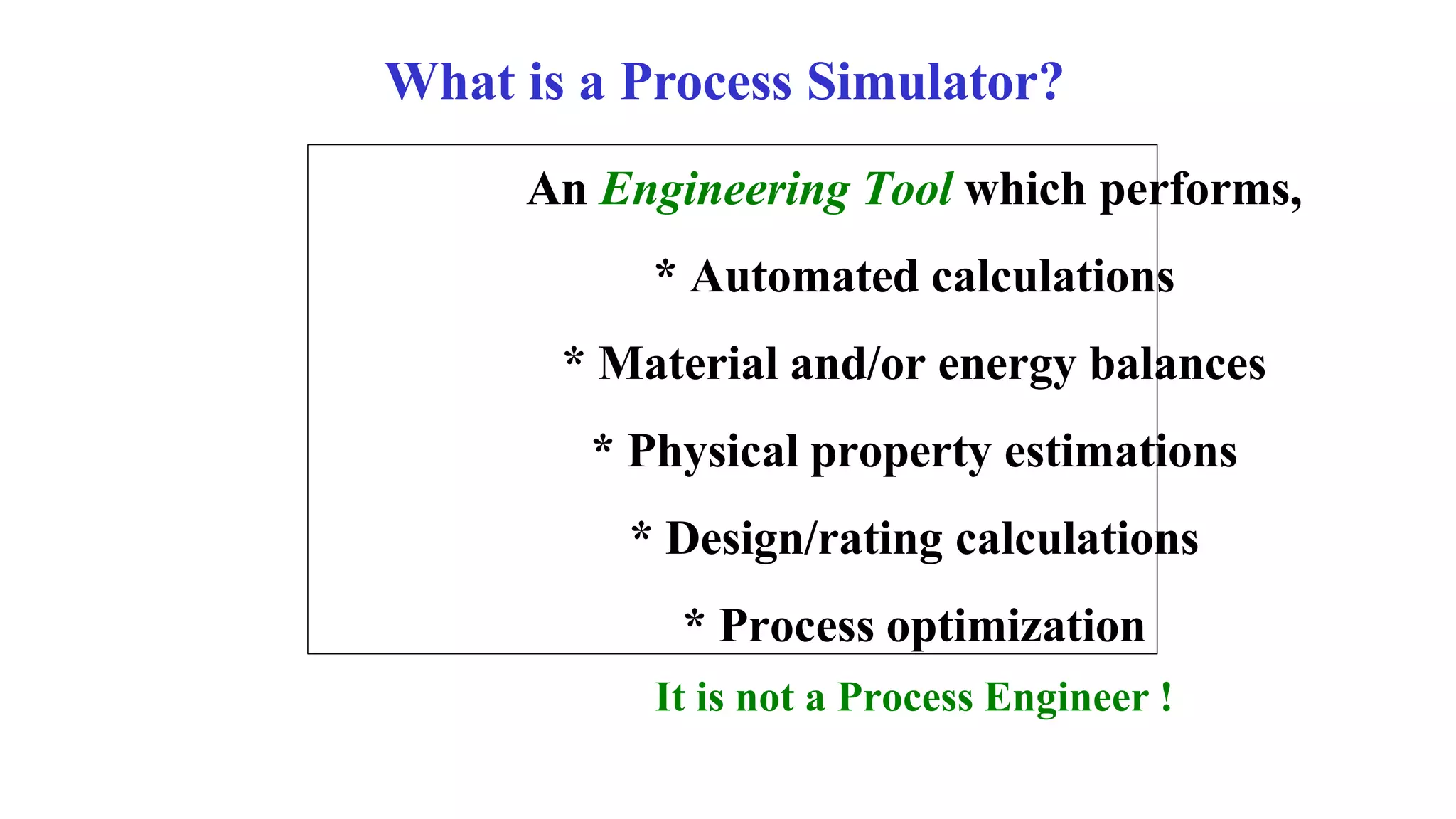 What is a Process Simulator?
An Engineering Tool which performs,
* Automated calculations
* Material and/or energy balances
* Physical property estimations
* Design/rating calculations
* Process optimization
It is not a Process Engineer !
 
