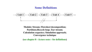 Some Definitions
Unit 1 Unit 2 Unit 3 Unit 4 Unit 5
Module; Stream; Flowsheet decomposition;
Partitions;Recycle loop; Tear stream;
Calculation sequence; Simulation approach;
Convergence technique
(see chapter 8 – lecture notes - for definitions)
 